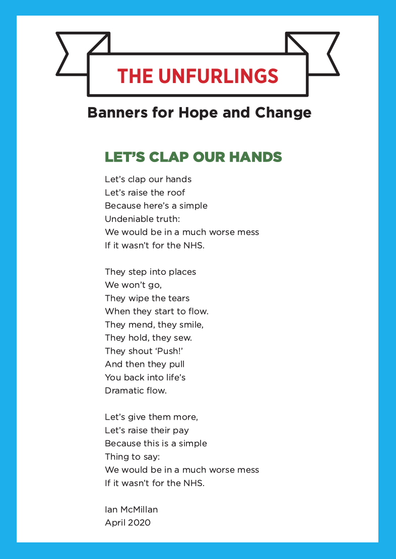 A poem by Ian McMillan: Let’s Clap Our Hands Let’s clap our hands Let’s raise the roof Because here’s a simple Undeniable truth: We would be in a much worse mess If it wasn’t for the NHS. They step into places We won’t go, They wipe the tears When they start to flow. They mend, they smile, They hold, they sew. They shout ‘Push!’ And then they pull You back into life’s Dramatic flow. Let’s give them more, Let’s raise their pay Because this is a simple Thing to say: We would be in a much worse mess If it wasn’t for the NHS. Ian McMillan April 2020