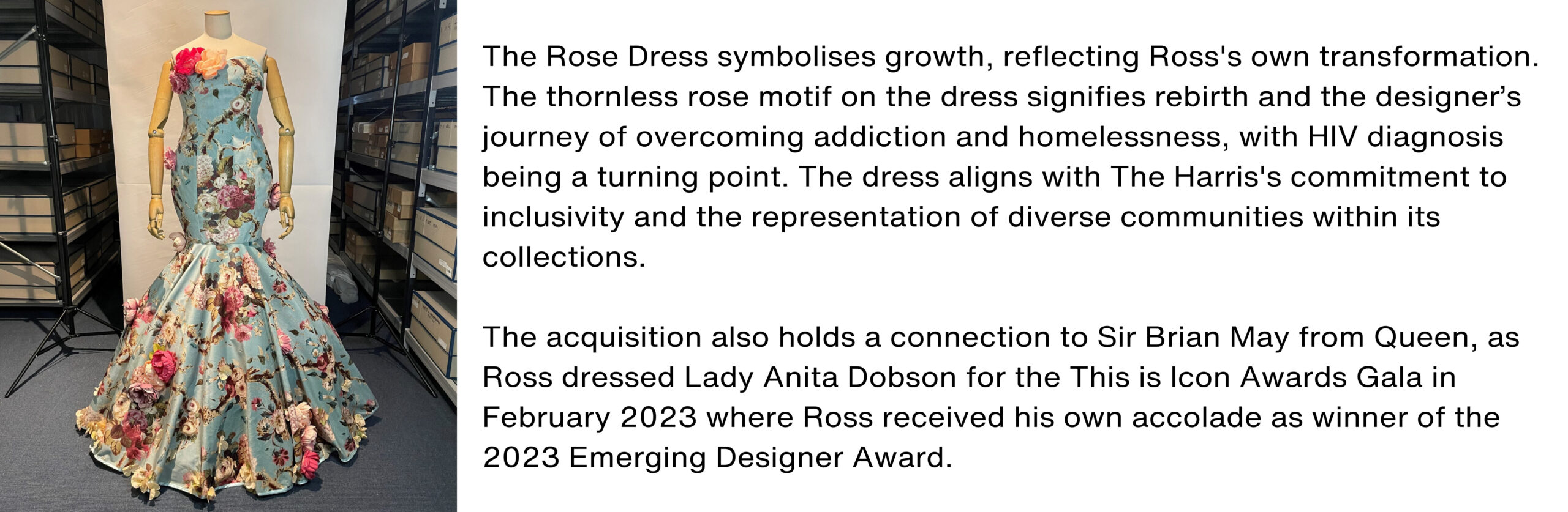 A blue dress with roses accompanied by the following text: The Rose Dress symbolises growth, reflecting Ross's own transformation. The thornless rose motif on the dress signifies rebirth and the designer’s journey of overcoming addiction and homelessness, with HIV diagnosis being a turning point. The dress aligns with The Harris's commitment to inclusivity and the representation of diverse communities within its collections. The acquisition also holds a connection to Sir Brian May from Queen, as Ross dressed Lady Anita Dobson for the This is Icon Awards Gala in February 2023 where Ross received his own accolade as winner of the 2023 Emerging Designer Award.