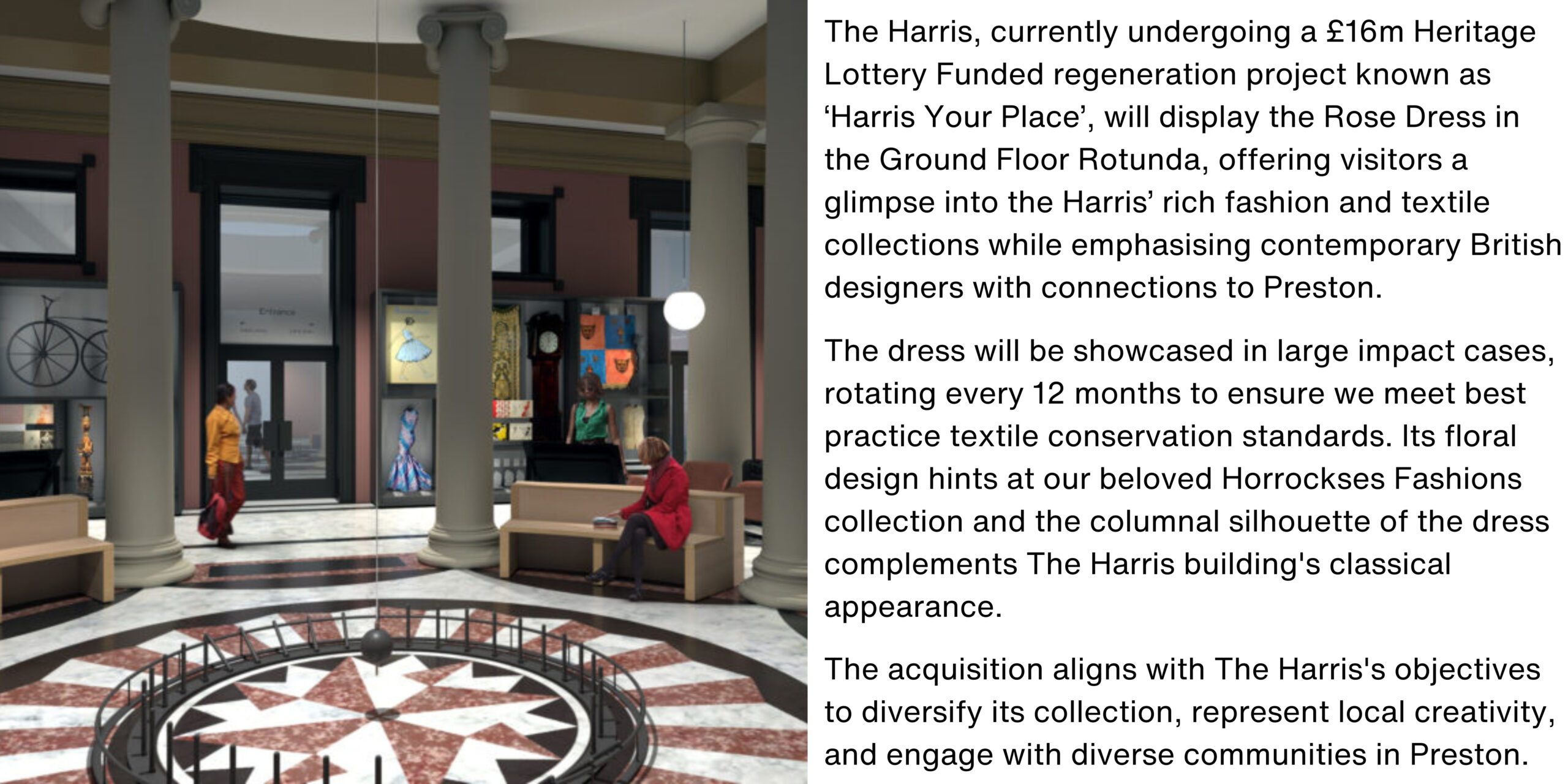 A rendered image of the new rotunda space with the accompanying text: The Harris, currently undergoing a £16m Heritage Lottery Funded regeneration project known as ‘Harris Your Place’, will display the Rose Dress in the Ground Floor Rotunda, offering visitors a glimpse into the Harris’ rich fashion and textile collections while emphasising contemporary British designers with connections to Preston. The dress will be showcased in large impact cases, rotating every 12 months to ensure we meet best practice textile conservation standards. Its floral design hints at our beloved Horrockses Fashions collection and the columnal silhouette of the dress complements The Harris building's classical appearance. The acquisition aligns with The Harris's objectives to diversify its collection, represent local creativity, and engage with diverse communities in Preston.