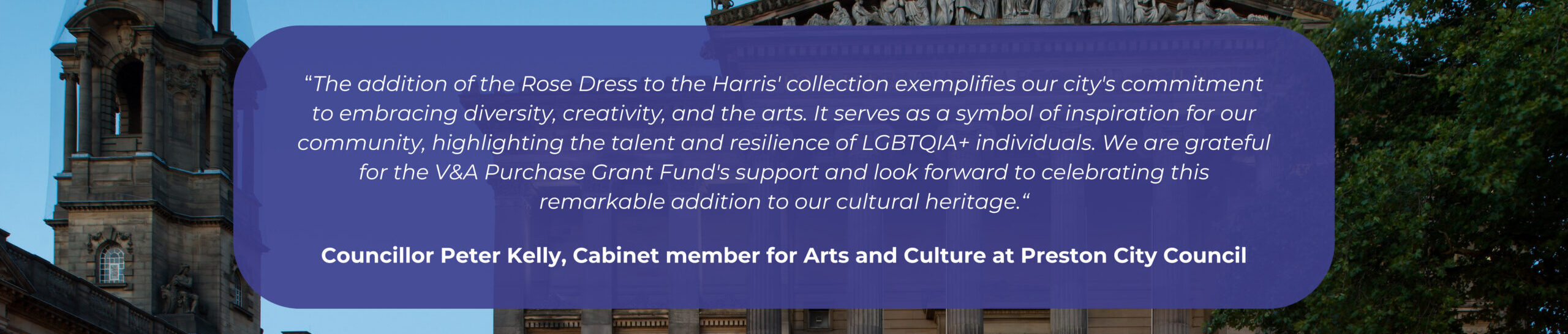 A quote from councillor Peter Kelly that reads: the addition of the Rose Dress to the Harris' collection exemplifies our city's commitment to embracing diversity, creativity, and the arts. It serves as a symbol of inspiration for our community, highlighting the talent and resilience of LGBTQIA+ individuals. We are grateful for the V&A Purchase Grant Fund's support and look forward to celebrating this remarkable addition to our cultural heritage.