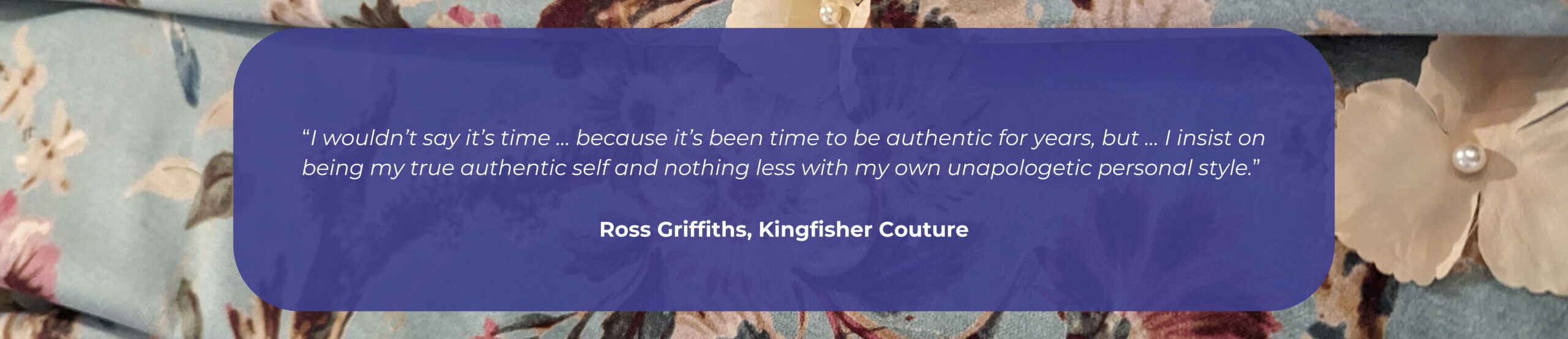 A quote from Ross Griffiths that reads: I wouldn’t say it’s time … because it’s been time to be authentic for years, but … I insist on being my true authentic self and nothing less with my own unapologetic personal style.