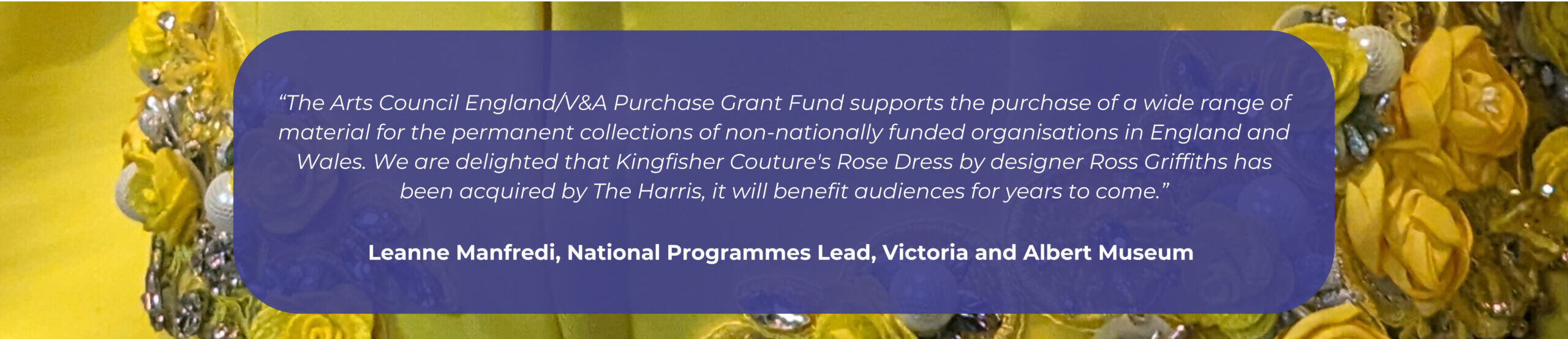 A quote from the V&A that reads: The Arts Council England/V&A Purchase Grant Fund supports the purchase of a wide range of material for the permanent collections of non-nationally funded organisations in England and Wales. We are delighted that Kingfisher Couture's Rose Dress by designer Ross Griffiths has been acquired by The Harris, it will benefit audiences for years to come.